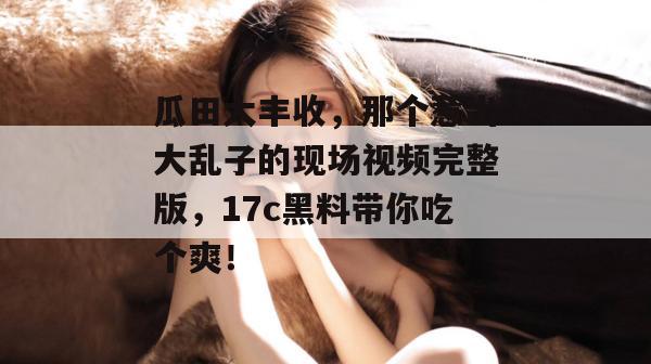 瓜田大丰收，那个惹出大乱子的现场视频完整版，17c黑料带你吃个爽！