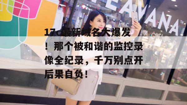 17c最新域名大爆发！那个被和谐的监控录像全纪录，千万别点开后果自负！