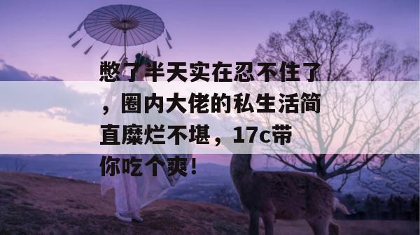 憋了半天实在忍不住了，圈内大佬的私生活简直糜烂不堪，17c带你吃个爽！