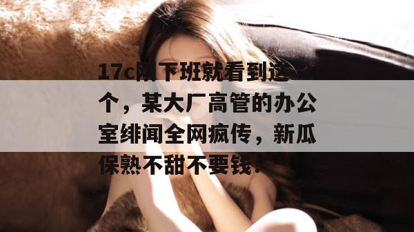 17c刚下班就看到这个，某大厂高管的办公室绯闻全网疯传，新瓜保熟不甜不要钱！