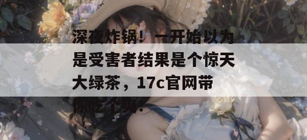 深夜炸锅！一开始以为是受害者结果是个惊天大绿茶，17c官网带你吃个爽！