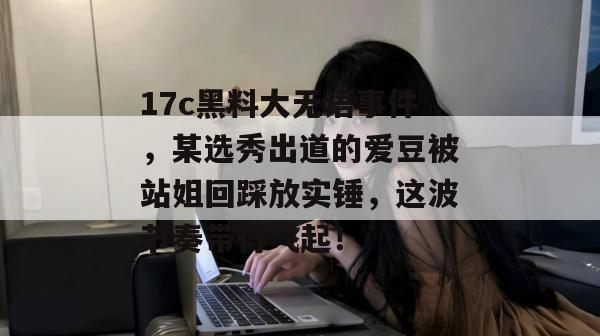 17c黑料大无语事件，某选秀出道的爱豆被站姐回踩放实锤，这波节奏带得飞起！