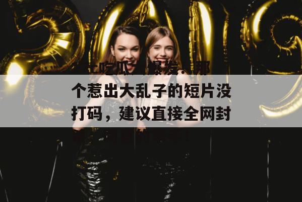 17c吃瓜大爆发！那个惹出大乱子的短片没打码，建议直接全网封杀，同意的举手！