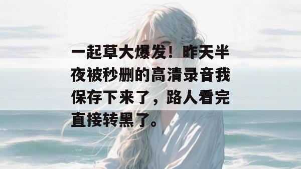 一起草大爆发！昨天半夜被秒删的高清录音我保存下来了，路人看完直接转黑了。