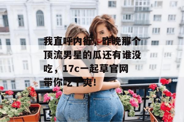 我直呼内行，昨晚那个顶流男星的瓜还有谁没吃，17c一起草官网带你吃个爽！
