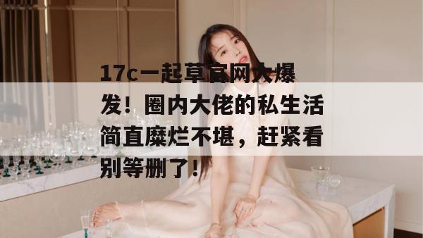 17c一起草官网大爆发!圈内大佬的私生活简直糜烂不堪,赶紧看别等删了!
