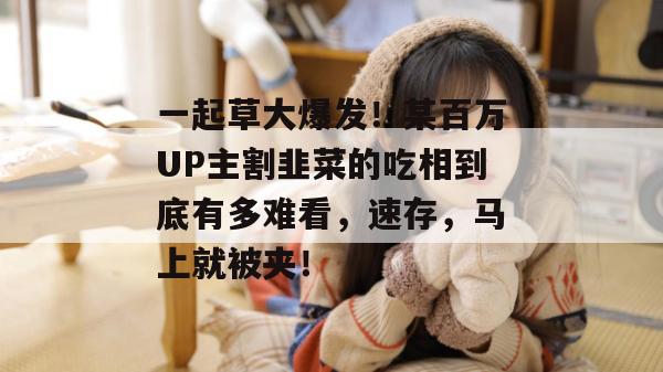 一起草大爆发！某百万UP主割韭菜的吃相到底有多难看，速存，马上就被夹！
