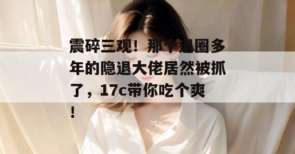 震碎三观！那个退圈多年的隐退大佬居然被抓了，17c带你吃个爽！
