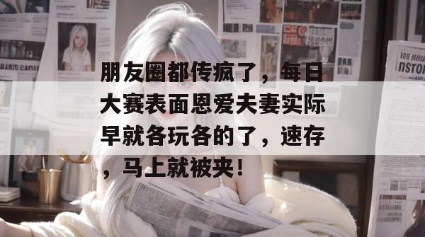 朋友圈都传疯了，每日大赛表面恩爱夫妻实际早就各玩各的了，速存，马上就被夹！