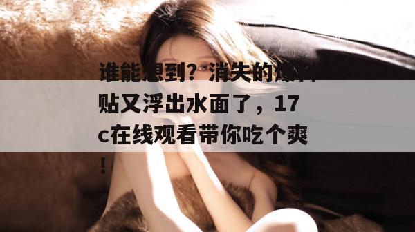 谁能想到？消失的爆料贴又浮出水面了，17c在线观看带你吃个爽！