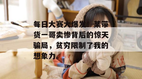 每日大赛大爆发！某带货一哥卖惨背后的惊天骗局，贫穷限制了我的想象力。