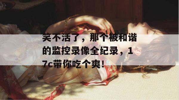 笑不活了，那个被和谐的监控录像全纪录，17c带你吃个爽！