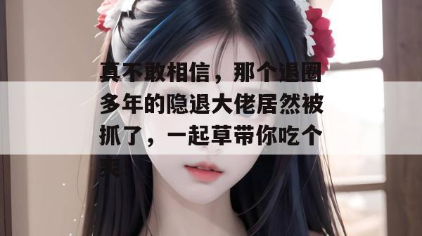 真不敢相信，那个退圈多年的隐退大佬居然被抓了，一起草带你吃个爽！