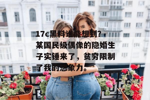 17c黑料谁能想到？某国民级偶像的隐婚生子实锤来了，贫穷限制了我的想象力。