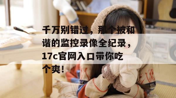 千万别错过，那个被和谐的监控录像全纪录，17c官网入口带你吃个爽！